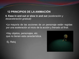 12 PRINCIPIOS DE LA ANIMACIÓN
6. Ease in and out or slow in and out (aceleración y
desaceleración gradual)

•La mayoría de las acciones de un personaje están regidas
por una aceleración al inicio de la acción y frenado al final.

•Hay objetos, personajes, etc.
que no tienen esta característica.

 Ej. Reloj
 