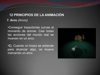12 PRINCIPIOS DE LA ANIMACIÓN
7. Arcs (Arcos)

•Conseguir trayectorias curvas al
momento de animar. Casi todas
las acciones del mundo real se
mueven en un arco.

•Ej. Cuando un brazo se extiende
para alcanzar algo, se mueve
marcando un arco.
 