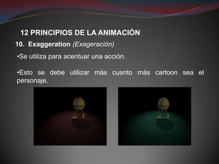 12 PRINCIPIOS DE LA ANIMACIÓN
10. Exaggeration (Exageración)
•Se utiliza para acentuar una acción.

•Esto se debe utilizar más cuanto más cartoon sea el
personaje.
 