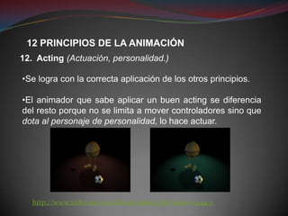 12 PRINCIPIOS DE LA ANIMACIÓN
12. Acting (Actuación, personalidad.)

•Se logra con la correcta aplicación de los otros principios.

•El animador que sabe aplicar un buen acting se diferencia
del resto porque no se limita a mover controladores sino que
dota al personaje de personalidad, lo hace actuar.




   http://www.xsiforum.com/forum/index.php?topic=5444.0
 