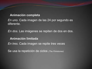 Animación completa
En uno. Cada imagen de las 24 por segundo es
diferente.

En dos. Las imágenes se repiten de dos en dos.

 Animación limitada
En tres. Cada imagen se repite tres veces

Se usa la repetición de ciclos (The Flintstones)
 