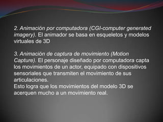 2. Animación por computadora (CGI-computer generated
imagery). El animador se basa en esqueletos y modelos
virtuales de 3D

3. Animación de captura de movimiento (Motion
Capture). El personaje diseñado por computadora capta
los movimientos de un actor, equipado con dispositivos
sensoriales que transmiten el movimiento de sus
articulaciones.
Esto logra que los movimientos del modelo 3D se
acerquen mucho a un movimiento real.
 