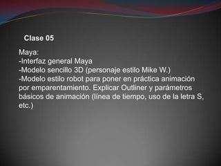 Clase 05
Maya:
-Interfaz general Maya
-Modelo sencillo 3D (personaje estilo Mike W.)
-Modelo estilo robot para poner en práctica animación
por emparentamiento. Explicar Outliner y parámetros
básicos de animación (línea de tiempo, uso de la letra S,
etc.)
 