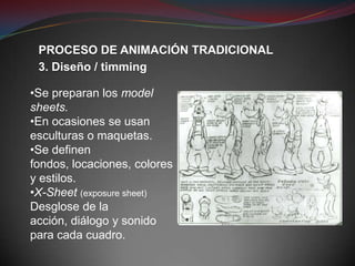 PROCESO DE ANIMACIÓN TRADICIONAL
 3. Diseño / timming

•Se preparan los model
sheets.
•En ocasiones se usan
esculturas o maquetas.
•Se definen
fondos, locaciones, colores
y estilos.
•X-Sheet (exposure sheet)
Desglose de la
acción, diálogo y sonido
para cada cuadro.
 