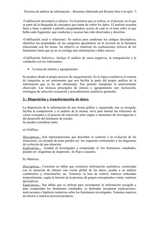 Técnicas de análisis de información – Resumen elaborado por Rosario Saiz Carvajal - 3
-Codificación descriptiva o abierta.- Es la primera que se realiza, es el proceso en el que
se parte de la búsqueda de conceptos que traten de cubrir los datos. El analista examina
línea a línea o párrafo a párrafo, preguntándose acerca de cuál es el tema sobre el que
habla cada fragmento; que conductas y sucesos han sido observados y descritos.
-Codificación axial o relacional.- Se realiza para condensar los códigos descriptivos,
identifica las propiedades de las categorías apoyándose en la revisión de la literatura
relacionada con los temas. Su objetivo es sintetizar las explicaciones teóricas de los
fenómenos hasta que ya no se extraiga más información o datos nuevos.
-Codificación Selectiva.- Incluye el análisis de casos negativos, la triangulación y la
validación con los informantes.
• La tarea de síntesis y agrupamiento
Se produce desde el propio proceso de categorización. En la lógica cualitativa el sistema
de categorías es un instrumento que nos facilita la parte del propio análisis de la
información que se ha ido obteniendo. Nos permite interpretar lo anteriormente
observado. Las técnicas principales de síntesis y agrupamiento son: teorización,
estrategias de selección secuencial y procedimientos analíticos generales.
2.- Disposición y transformación de datos
La disposición de la información de una forma gráfica y organizada, tras su recogida,
facilita la comprensión y el análisis de la misma; sirve para ilustrar las relaciones de
varios conceptos o el proceso de transición entre etapas o momentos de investigación o
del desarrollo del fenómeno de estudio
Se pueden considerar tanto:
a).-Gráficas:
Descriptivas.- Son representaciones que describen el contexto o la evolución de las
situaciones, un ejemplo de éstas pueden ser: los esquemas contextuales y los diagramas
de evolución de una situación.
Explicativas.- Ayudan al investigador a comprender el /los fenómenos estudiados,
pueden ser: diagramas de dispersión, de flujo o causales.
b).-Matrices:
Descriptivas.- Consisten en tablas que contienen información cualitativa, construidas
con la intención de obtener una visión global de los datos, ayudar a su análisis
combinarlos y relacionarlos, etc. Tenemos: la lista de control, matrices ordenadas
temporalmente, según la función de la persona, de grupos conceptuales o meta- matrices
descriptivas.
Explicativas.- Son tablas que se utilizan para recomponer la información recogida y
para comprender los fenómenos estudiados, es ilustrador incorporar explicaciones,
motivaciones e hipótesis tentativas sobre los fenómenos investigados. Tenemos matrices
de efectos y matrices proceso-producto.
 