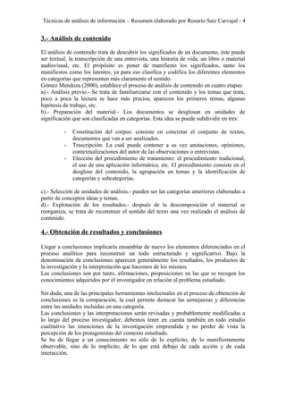 Técnicas de análisis de información – Resumen elaborado por Rosario Saiz Carvajal - 4
3.- Análisis de contenido
El análisis de contenido trata de descubrir los significados de un documento, éste puede
ser textual, la transcripción de una entrevista, una historia de vida, un libro o material
audiovisual, etc. El propósito es poner de manifiesto los significados, tanto los
manifiestos como los latentes, ya para eso clasifica y codifica los diferentes elementos
en categorías que representen más claramente el sentido.
Gómez Mendoza (2000), establece el proceso de análisis de contenido en cuatro etapas:
a).- Análisis previo.- Se trata de familiarizarse con el contenido y los temas que trata,
poco a poca la lectura se hace más precisa, aparecen los primeros temas, algunas
hipótesis de trabajo, etc.
b).- Preparación del material.- Los documentos se desglosan en unidades de
significación que son clasificadas en categorías. Esta idea se puede subdividir en tres:
- Constitución del corpus: consiste en concretar el conjunto de textos,
documentos que van a ser analizados.
- Trascripción: La cual puede contener a su vez anotaciones, opiniones,
contextualizaciones del autor de las observaciones o entrevistas.
- Elección del procedimiento de tratamiento: el procedimiento tradicional,
el uso de una aplicación informática, etc. El procedimiento consiste en el
desglose del contenido, la agrupación en temas y la identificación de
categorías y subcategorías.
c).- Selección de unidades de análisis.- pueden ser las categorías anteriores elaboradas a
partir de conceptos ideas y temas.
d).- Explotación de los resultados.- después de la descomposición el material se
reorganiza, se trata de reconstruir el sentido del texto una vez realizado el análisis de
contenido.
4.- Obtención de resultados y conclusiones
Llegar a conclusiones implicaría ensamblar de nuevo los elementos diferenciados en el
proceso analítico para reconstruir un todo estructurado y significativo. Bajo la
denominación de conclusiones aparecen generalmente los resultados, los productos de
la investigación y la interpretación que hacemos de los mismos.
Las conclusiones son por tanto, afirmaciones, proposiciones en las que se recogen los
conocimientos adquiridos por el investigador en relación al problema estudiado.
Sin duda, una de las principales herramientas intelectuales en el proceso de obtención de
conclusiones es la comparación, la cual permite destacar las semejanzas y diferencias
entre las unidades incluidas en una categoría.
Las conclusiones y las interpretaciones serán revisadas y probablemente modificadas a
lo largo del proceso investigador; debemos tener en cuenta también en todo estudio
cualitativo las intenciones de la investigación emprendida y no perder de vista la
percepción de los protagonistas del contexto estudiado.
Se ha de llegar a un conocimiento no sólo de lo explícito, de lo manifiestamente
observable, sino de lo implícito, de lo que está debajo de cada acción y de cada
interacción.
 