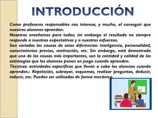 Como profesores responsables nos interesa, y mucho, el conseguir que nuestros alumnos aprendan.  Nosotros enseñamos para todos; sin embargo el resultado no siempre responde a nuestras expectativas y a nuestros esfuerzos.  Son variadas las causas de estas diferencias: inteligencia, personalidad, conocimientos previos, motivación, etc. Sin embargo, está demostrado que una de las causas más importantes, son la cantidad y calidad de las estrategias que los alumnos ponen en juego cuando aprenden. Técnicas: actividades especificas que llevan a cabo los alumnos cuando aprenden.: Repetición, subrayar, esquemas, realizar preguntas, deducir, inducir, etc. Pueden ser utilizadas de forma mecánica.  