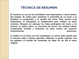 El resumen es una de las actividades más importantes y claves dentro del estudio. Se utiliza para sintetizar el contenido de un texto y te facilitará la compresión y el estudio del tema. Otra técnica muy importante, el subrayado, es fundamental para realizar un buen resumen. Después de subrayar las ideas principales del texto y de conocer lo quiere decir, es momento de tomar una actitud crítica, comprender, asimilar y relacionar las ideas nuevas con nuestros conocimientos anteriores. La Utilicé en mi clase con mis estudiantes: se extrae todo aquello que te interesa saber y desees aprender. Además, se puede expresar con tus palabras el sentido del contenido sin dejar de ser fiel al texto original. 