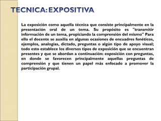 La exposición como aquella técnica que consiste principalmente en la presentación oral de un tema. Su propósito es "transmitir información de un tema, propiciando la comprensión del mismo" Para ello el docente se auxilia en algunas ocasiones de encuadres fonéticos, ejemplos, analogías, dictado, preguntas o algún tipo de apoyo visual; todo esto establece los diversos tipos de exposición que se encuentran presentes y que se abordan a continuación: exposición con preguntas, en donde se favorecen principalmente aquellas preguntas de comprensión y que tienen un papel más enfocado a promover la participación grupal. 