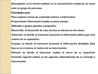 Descripción: es la técnica bañista en la comunicación verbal de un tema ante un grupo de personas. Principales usos: Para exponer temas de contenido teórico o informativo Proporcionar información amplia en poco tiempo Aplicable a grupos grandes y pequeños. Desarrollo: el desarrollo de esta técnica se efectúa en tres fases: Inducción: en donde el instructor presenta la información básica que será motivo de su exposición. Cuerpo: en donde el instructor presenta la información detallada. Esta fase es en si misma el motivo de su intervención. Síntesis: en donde el instructor realiza el cierre de su exposición haciendo especial énfasis en los aspectos sobresalientes de su mensaje e intervención. 