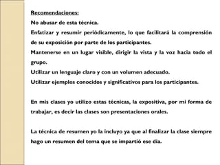Recomendaciones: No abusar de esta técnica. Enfatizar y resumir periódicamente, lo que facilitará la comprensión de su exposición por parte de los participantes. Mantenerse en un lugar visible, dirigir la vista y la voz hacia todo el grupo. Utilizar un lenguaje claro y con un volumen adecuado. Utilizar ejemplos conocidos y significativos para los participantes. En mis clases yo utilizo estas técnicas, la expositiva, por mi forma de trabajar, es decir las clases son presentaciones orales. La técnica de resumen yo la incluyo ya que al finalizar la clase siempre hago un resumen del tema que se impartió ese día. 