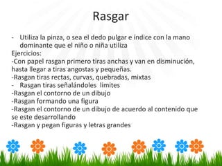- Utiliza la pinza, o sea el dedo pulgar e índice con la mano
dominante que el niño o niña utiliza
Ejercicios:
-Con papel rasgan primero tiras anchas y van en disminución,
hasta llegar a tiras angostas y pequeñas.
-Rasgan tiras rectas, curvas, quebradas, mixtas
- Rasgan tiras señalándoles limites
-Rasgan el contorno de un dibujo
-Rasgan formando una figura
-Rasgan el contorno de un dibujo de acuerdo al contenido que
se este desarrollando
-Rasgan y pegan figuras y letras grandes
Rasgar
 
