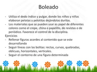 - Utiliza el dedo índice y pulgar, donde los niños y niñas
elaboran pelotas y pelotitas dejándolas duritas.
- Los materiales que se pueden usar es papel de diferentes
colores como el crepe, china o papelillo, de revistas o de
periódico. Favorece el control de la disciplina.
Ejercicios
- Rellenar figuras acordes al contenido que se este
desarrollando
- Seguir líneas con las bolitas: rectas, curvas, quebradas,
oblicuas, horizontales, verticales.
- Seguir el contorno de una figura determinada
Boleado
 