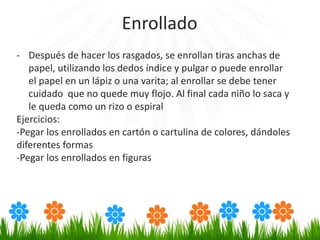 - Después de hacer los rasgados, se enrollan tiras anchas de
papel, utilizando los dedos índice y pulgar o puede enrollar
el papel en un lápiz o una varita; al enrollar se debe tener
cuidado que no quede muy flojo. Al final cada niño lo saca y
le queda como un rizo o espiral
Ejercicios:
-Pegar los enrollados en cartón o cartulina de colores, dándoles
diferentes formas
-Pegar los enrollados en figuras
Enrollado
 