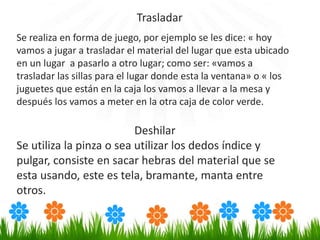 Se realiza en forma de juego, por ejemplo se les dice: « hoy
vamos a jugar a trasladar el material del lugar que esta ubicado
en un lugar a pasarlo a otro lugar; como ser: «vamos a
trasladar las sillas para el lugar donde esta la ventana» o « los
juguetes que están en la caja los vamos a llevar a la mesa y
después los vamos a meter en la otra caja de color verde.
Deshilar
Se utiliza la pinza o sea utilizar los dedos índice y
pulgar, consiste en sacar hebras del material que se
esta usando, este es tela, bramante, manta entre
otros.
Trasladar
 