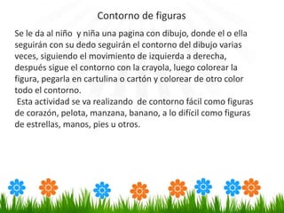 Se le da al niño y niña una pagina con dibujo, donde el o ella
seguirán con su dedo seguirán el contorno del dibujo varias
veces, siguiendo el movimiento de izquierda a derecha,
después sigue el contorno con la crayola, luego colorear la
figura, pegarla en cartulina o cartón y colorear de otro color
todo el contorno.
Esta actividad se va realizando de contorno fácil como figuras
de corazón, pelota, manzana, banano, a lo difícil como figuras
de estrellas, manos, pies u otros.
Contorno de figuras
 