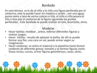 En esta técnica se le da al niño y la niña una figura perforada por el
contorno, esto lo puede hacer en madera o cartón , con una aguja
punta roma y lana de varios colores o hilo, el niño o niña pasara el
hilo o lana por el contorno de la figura siguiendo los puntos
perforados . Este bordado se puede realizar en tela, bramante, otros.
Modelar
• Hacer bolitas: moldear , armar, rellenar diferentes figuras y
realizar juegos.
• Hacer totillas : resulta de aplastar la bolita, de allí se puede
formar una flor, una cara un sol, puede armar según su
imaginación.
• Hacer cordones: se estira el material o la plastilina hasta formar
cordones de diferente grosor, tamaño y se forman figuras como
líneas rectas, curvas, armar figuras geométricas, casas, otros..
.
Bordado
 