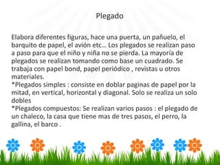 Elabora diferentes figuras, hace una puerta, un pañuelo, el
barquito de papel, el avión etc… Los plegados se realizan paso
a paso para que el niño y niña no se pierda. La mayoría de
plegados se realizan tomando como base un cuadrado. Se
trabaja con papel bond, papel periódico , revistas u otros
materiales.
*Plegados simples : consiste en doblar paginas de papel por la
mitad, en vertical, horizontal y diagonal. Solo se realiza un solo
dobles
*Plegados compuestos: Se realizan varios pasos : el plegado de
un chaleco, la casa que tiene mas de tres pasos, el perro, la
gallina, el barco .
Plegado
 