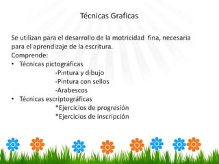 Se utilizan para el desarrollo de la motricidad fina, necesaria
para el aprendizaje de la escritura.
Comprende:
• Técnicas pictográficas
-Pintura y dibujo
-Pintura con sellos
-Arabescos
• Técnicas escriptográficas
*Ejercicios de progresión
*Ejercicios de inscripción
Técnicas Graficas
 