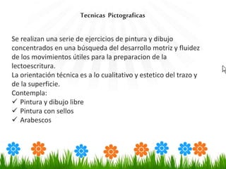 Se realizan una serie de ejercicios de pintura y dibujo
concentrados en una búsqueda del desarrollo motriz y fluidez
de los movimientos útiles para la preparacion de la
lectoescritura.
La orientación técnica es a lo cualitativo y estetico del trazo y
de la superficie.
Contempla:
 Pintura y dibujo libre
 Pintura con sellos
 Arabescos
Tecnicas Pictograficas
 