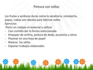 Las frutas y verduras duras como la zanahoria, remolacha,
papas, nabos son ideales para fabricar sellos
Ejercicios
-Partir en rodajas el material a utilizar
- Con cuchillo dar la forma seleccionada
- Empapar de anilina, pintura de dedo, acuarelas y otros
- Plasmar en una hoja de papel
- Rotarse los sellos
- Exponer trabajos elaborados
Pintura con sellos
 
