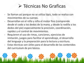 - Se llaman así porque no se utiliza lápiz, todo se realiza con
movimientos de su cuerpo.
- Desarrollan en el niño y niña el motor fino (comprende
desde el codo a los dedos de la mano, y desde la rodilla a los
dedos del pie) especialmente la precisión, coordinación,
rapidez y el control de movimientos.
- Requieren el uso de rimas, canciones, ejercicios de
imitación, juegos para facilitar el aprendizaje, el desarrollo
del lenguaje y la preparación para la lectura y escritura.
- Estas técnicas son útiles para el desarrollo de los contenidos
del curriculum de pre básica.
 Técnicas No Graficas
 