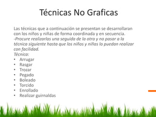 Técnicas No Graficas
Las técnicas que a continuación se presentan se desarrollaran
con los niños y niñas de forma coordinada y en secuencia.
-Procure realizarlas una seguida de la otra y no pasar a la
técnica siguiente hasta que los niños y niñas lo puedan realizar
con facilidad.
Técnica:
• Arrugar
• Rasgar
• Trozar
• Pegado
• Boleado
• Torcido
• Enrollado
• Realizar guirnaldas
 
