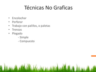 Técnicas No Graficas
• Encolochar
• Perforar
• Trabajo con palillos, o paletas
• Trenzas
• Plegado
- Simple
- Compuesto
 