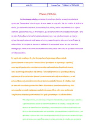  
UCV-CIS Examen Final - TECNICAS DE ESTUDIO
 
TÉCNICAS DE ESTUDIO 
 
Las ​técnicas de estudio​ o ​estrategias de estudio​ son distintas perspectivas aplicadas al 
aprendizaje. Generalmente son críticas para alcanzar el éxito en la escuela.​1​
 Hay una variedad de técnicas de 
estudio, que pueden enfocarse en el proceso de organizar, tomar y retener nueva información, o superar 
exámenes​. Estas técnicas incluyen ​mnemotecnias​, que ayudan a la retención de listas de información, y ​toma 
de notas​ efectiva.Es una manera formulada que de este modo y bajo esta denominación, se integran y 
agrupan técnicas directamente implicadas en el propio proceso del estudio; tales como la ​planificación​ de 
dicha actividad, el ​subrayado​, el ​resumen​, la elaboración de ​esquemas​,​el repaso​, etc.; así como otras 
estrategias que tienen un carácter más complementario, como pueden ser la toma de apuntes o la realización 
de ​trabajos escolares​. 
En cuanto a la enseñanza de estas técnicas, tanto la ​psicología​del ​aprendizaje
(particularmente la concepción "​constructivista​" procedente de la ​psicología cognitiva​),
como la práctica educativa, coinciden en considerar el ​modelado​y el ​moldeado​docente
como las estrategias ​didácticas​más idóneas a la hora de promover un aprendizaje eficaz y
profundo de dichas estrategias.Aunque frecuentemente se les deja al estudiante y a su red
personal de soporte, se está incrementando la enseñanza de las técnicas de estudio a nivel
de la ​escuela secundaria​y ​universidad​. Existe disponible un gran número de libros y sitios
web, que abarcan desde trabajos acerca de técnicas específicas, tales como los libros de
Tony Buzan​acerca de ​mapas mentales​, hasta guías generales para un estudio exitoso.
Más ampliamente, una técnica que mejora la habilidad de una persona para estudiar y
superar exámenes puede ser denominada técnica de estudio, y esto puede incluir
técnicas de ​administración del tiempo​y motivacionales.Las técnicas de estudio son
técnicas discretas que pueden ser aprendidas, generalmente en un período corto, y ser
aplicadas a todos o casi todos los campos de estudio. En consecuencia debe distinguir
seles de las que son específicas para un campo particular de estudio, por ejemplo la
 
 