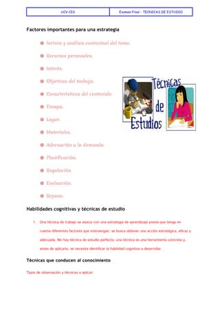  
UCV-CIS Examen Final - TECNICAS DE ESTUDIO
 
Factores importantes para una estrategia
● lectura y análisis contextual del tema.
● Recursos personales.
● Interés.
● Objetivos del trabajo.
● Características del contenido.
● Tiempo.
● Lugar.
● Materiales.
● Adecuación a la demanda.
● Planificación.
● Regulación.
● Evaluación.
● Repaso.
Habilidades cognitivas y técnicas de estudio
1. Una técnica de trabajo se asocia con una estrategia de aprendizaje previa que tenga en
cuenta diferentes factores que intervengan; se busca obtener una acción estratégica, eficaz y
adecuada. No hay técnica de estudio perfecta; una técnica es una herramienta concreta y,
antes de aplicarla, se necesita identificar la habilidad cognitiva a desarrollar.
Técnicas que conducen al conocimiento
Tipos de observación y técnicas a aplicar:
 
 
