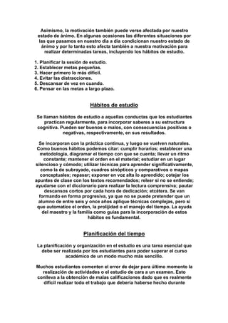 Asimismo, la motivación también puede verse afectada por nuestro
estado de ánimo. En algunas ocasiones las diferentes situaciones por
las que pasamos en nuestro día a día condicionan nuestro estado de
ánimo y por lo tanto esto afecta también a nuestra motivación para
realizar determinadas tareas, incluyendo los hábitos de estudio.
1. Planificar la sesión de estudio.
2. Establecer metas pequeñas.
3. Hacer primero lo más difícil.
4. Evitar las distracciones.
5. Descansar de vez en cuando.
6. Pensar en las metas a largo plazo.
Hábitos de estudio
Se llaman hábitos de estudio a aquellas conductas que los estudiantes
practican regularmente, para incorporar saberes a su estructura
cognitiva. Pueden ser buenos o malos, con consecuencias positivas o
negativas, respectivamente, en sus resultados.
Se incorporan con la práctica continua, y luego se vuelven naturales.
Como buenos hábitos podemos citar: cumplir horarios; establecer una
metodología, diagramar el tiempo con que se cuenta; llevar un ritmo
constante; mantener el orden en el material; estudiar en un lugar
silencioso y cómodo; utilizar técnicas para aprender significativamente,
como la de subrayado, cuadros sinópticos y comparativos o mapas
conceptuales; repasar; exponer en voz alta lo aprendido; cotejar los
apuntes de clase con los textos recomendados; releer si no se entiende;
ayudarse con el diccionario para realizar la lectura comprensiva; pautar
descansos cortos por cada hora de dedicación; etcétera. Se van
formando en forma progresiva, ya que no se puede pretender que un
alumno de entre seis y once años aplique técnicas complejas, pero sí
que automatice el orden, la prolijidad o el manejo del tiempo. La ayuda
del maestro y la familia como guías para la incorporación de estos
hábitos es fundamental.
Planificación del tiempo
La planificación y organización en el estudio es una tarea esencial que
debe ser realizada por los estudiantes para poder superar el curso
académico de un modo mucho más sencillo.
Muchos estudiantes comenten el error de dejar para último momento la
realización de actividades o el estudio de cara a un examen. Esto
conlleva a la obtención de malas calificaciones dado que es realmente
difícil realizar todo el trabajo que debería haberse hecho durante
 