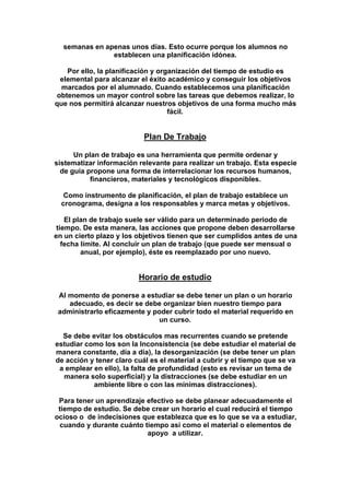 semanas en apenas unos días. Esto ocurre porque los alumnos no
establecen una planificación idónea.
Por ello, la planificación y organización del tiempo de estudio es
elemental para alcanzar el éxito académico y conseguir los objetivos
marcados por el alumnado. Cuando establecemos una planificación
obtenemos un mayor control sobre las tareas que debemos realizar, lo
que nos permitirá alcanzar nuestros objetivos de una forma mucho más
fácil.
Plan De Trabajo
Un plan de trabajo es una herramienta que permite ordenar y
sistematizar información relevante para realizar un trabajo. Esta especie
de guía propone una forma de interrelacionar los recursos humanos,
financieros, materiales y tecnológicos disponibles.
Como instrumento de planificación, el plan de trabajo establece un
cronograma, designa a los responsables y marca metas y objetivos.
El plan de trabajo suele ser válido para un determinado periodo de
tiempo. De esta manera, las acciones que propone deben desarrollarse
en un cierto plazo y los objetivos tienen que ser cumplidos antes de una
fecha límite. Al concluir un plan de trabajo (que puede ser mensual o
anual, por ejemplo), éste es reemplazado por uno nuevo.
Horario de estudio
Al momento de ponerse a estudiar se debe tener un plan o un horario
adecuado, es decir se debe organizar bien nuestro tiempo para
administrarlo eficazmente y poder cubrir todo el material requerido en
un curso.
Se debe evitar los obstáculos mas recurrentes cuando se pretende
estudiar como los son la Inconsistencia (se debe estudiar el material de
manera constante, día a día), la desorganización (se debe tener un plan
de acción y tener claro cuál es el material a cubrir y el tiempo que se va
a emplear en ello), la falta de profundidad (esto es revisar un tema de
manera solo superficial) y la distracciones (se debe estudiar en un
ambiente libre o con las mínimas distracciones).
Para tener un aprendizaje efectivo se debe planear adecuadamente el
tiempo de estudio. Se debe crear un horario el cual reducirá el tiempo
ocioso o de indecisiones que establezca que es lo que se va a estudiar,
cuando y durante cuánto tiempo así como el material o elementos de
apoyo a utilizar.
 