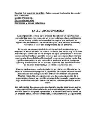 Realiza tus propios apuntes: Esto es uno de los hábitos de estudio
más conocidos.
Mapas mentales.
Fichas de estudio.
Ejercicios y casos prácticos.
LA LECTURA COMPRENSIVA
La comprensión lectora es el proceso de elaborar un significado al
aprender las ideas relevantes de un texto, es también la decodificación
de un texto y relacionarlas con los conceptos que ya tienen un
significado para el lector. Es importante para cada persona entender y
relacionar el texto con el significado de las palabras.
La lectura es un proceso de interacción entre el pensamiento y el
lenguaje; el lector necesita reconocer las letras, las palabras y las frases.
Sin embargo, cuando se lee no siempre se logra comprender el mensaje
que encierra el texto; es posible, incluso, que se comprenda de manera
equivocada. Como habilidad intelectual, comprender implica captar los
significados que otros han transmitido mediante sonidos, imágenes,
colores y movimientos. Es un proceso donde se dan decodificaciones
de acuerdo al contexto, a las ideas secundarias, etc.
Cuando evaluamos el rendimiento lector en niños con dificultades de
lectura, tenemos que comparar la capacidad de extraer información del
texto escrito con la capacidad de extraer información a nivel oral.
Muchas veces, los niños presentan una buena comprensión de la
información a la cual han podido acceder de forma oral y muestran un
bajo rendimiento cuando se trata de extraer información de los textos
leídos.
Las estrategias de comprensión son la mejor opción para lograr que los
niños con dificultades en la lectura alcancen el objetivo deseado, las
mismas deben ir dirigidas a promover la autonomía del niño a través de
un proceso activo, pero con modelado, acompañamiento y seguimiento.
 