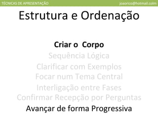 TÉCNICAS DE APRESENTAÇÃO [email_address] Estrutura e Ordenação Criar o  Corpo Sequência Lógica Clarificar com Exemplos Focar num Tema Central Interligação entre Fases Confirmar Recepção por Perguntas Avançar de forma Progressiva 