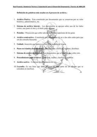 Sub Proyecto: Asistencia Técnica y Capacitación para el Desarrollo Empresarial y Técnico de AMALAR



     Definición de palabras más usadas en el proceso de archivo.-


 1. Archivo Pasivo.- Esta constituido por documentos que se conservan por su valor
    histórico, administrativo, etc.

 2. Sistema de archivo lateral.- Los documentos se apoyan sobre uno de los lados
    cortos; uno junto al otro y el título junto al lomo.

 3. Pestaña.- Proyección que sobre sale de los bordes superiores de las guías.

 4. Archivo semi-activo.- Constituido por documentos de uo o dos años atrás pero que
    son de consulta frecuente.

 5. Unidad.- Inserción que aparece escrita en la pestaña de la guía.

 6. Pasos en trámites documentario.- Decepcionar, clasificar, registrar, distribuir.

 7. Sistema de archivo horizontal.- Los documentos que se colocan uno sobre otro.

 8. Procedimiento para archivar.- Examinar, marcar, clasificar y archivar.

 9. Archivo activo.- Contiene documentación de uso.

 10. Leyenda.- Es esa línea que debe de estar en cada parte de un número que se
     considera al clasificar.
 