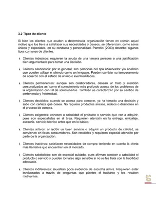 3.2 Tipos de cliente 
Si bien los clientes que acuden a determinada organización tienen en común aquel motivo que los lleva a satisfacer sus necesidades y deseos, se diferencian, como seres únicos y especiales, en su conducta y personalidad. Parreño (2003) describe algunos tipos comunes de clientes: 
 Clientes indecisos: requieren la ayuda de una tercera persona o una justificación bien argumentada para tomar una decisión. 
 Clientes silenciosos: por lo general, son personas del tipo observador y/o analítico que pueden utilizar el silencio como un lenguaje. Pueden cambiar su temperamento de acuerdo con el estado de ánimo o eventualidades. 
 Clientes permanentes: aunque son colaboradores, desean un trato y atención personalizados así como el conocimiento más profundo acerca de los problemas de la organización con tal de solucionarlos. También se caracterizan por su sentido de pertenencia y fraternidad. 
 Clientes decididos: cuando se acerca para comprar, ya ha tomado una decisión y sabe con certeza qué desea. No requiere productos anexos, rodeos o dilaciones en el proceso de compra. 
 Clientes exigentes: conocen a cabalidad el producto o servicio que van a adquirir, pues son especialistas en el área. Requieren atención en la entrega, embalaje, asesoría, servicio técnico antes que en lo básico. 
 Clientes activos: al recibir un buen servicio o adquirir un producto de calidad, se convierten en fieles consumidores. Son rentables y requieren especial atención por parte de la organización. 
 Clientes inactivos: satisfacen necesidades de compra teniendo en cuenta la oferta más llamativa que encuentren en el mercado. 
 Clientes sabelotodo: son de especial cuidado, pues afirman conocer a cabalidad el producto o servicio y pueden tornarse algo sensible si no se les trata con la habilidad adecuada. 
 Clientes indiferentes: muestran poca evidencia de escucha activa. Requieren estar involucrados a través de preguntas que plantee el hablante y les resulten motivantes.  