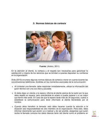 5. Normas básicas de cortesía 
Fuente: (Ambro, 2011) 
En la atención al cliente, la cortesía y el respeto son necesarias para garantizar la satisfacción y mejora de los servicios que se brindan a quienes depositan su confianza en la organización. 
Ávila (2010) enumera algunas normas básicas de cortesía a tener en cuenta durante las conversaciones telefónicas, divididas en los momentos esenciales de la comunicación: 
 Al contestar una llamada: debe responder inmediatamente, utilizar la información del guion técnico con una voz clara y pausada. 
 Si debe dejar un cliente a la espera: informe al cliente acerca de la razón por la que debe dejarlo en espera, pero solicitándole le aclare si puede esperar o si es mejor que llame más tarde. En caso de que la espera tarde más de 30 segundos, vuelva a establecer la comunicación para tener informado al cliente llamándolo por el nombre. 
 Cuando deba transferir la llamada: esto debe hacerse cuando la solución a la situación sea responsabilidad de otro miembro de la organización. Para esto, debe informar claramente qué acción va a realizar y de ser posible, asegúrese que quien reciba la llamada conozca los datos básicos tanto del cliente como el problema en  