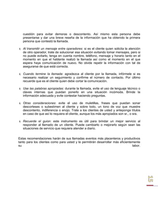 cuestión para evitar demoras o descontento. Así mismo esta persona debe presentarse y dar una breve reseña de la información que ha obtenido la primera persona que contestó la llamada. 
 Al transmitir un mensaje entre operadores: si es el cliente quien solicita la atención de otro operador, trate de solucionar esa situación evitando tomar mensajes, pero si no puede evitarlo, tenga en cuenta nombre, teléfono, mensaje y horario tanto en el momento en que el hablante realizó la llamada así como el momento en el que espera haya comunicación de nuevo. No olvide repetir la información con tal de asegurarse de que está correcta. 
 Cuando termine la llamada: agradezca al cliente por la llamada, infórmele si es necesario realizar un seguimiento y confirme el número de contacto. Por último recuerde que es el cliente quien debe cortar la comunicación. 
 Use las palabras apropiadas: durante la llamada, evite el uso de lenguaje técnico o claves internas que puedan ponerlo en una situación incómoda. Brinde la información adecuada y evite contestar haciendo preguntas. 
 Otras consideraciones: evite el uso de muletillas, frases que puedan sonar descorteses o subestimen al cliente y sobre todo, un tono de voz que muestre descontento, indiferencia o enojo. Trate a los clientes de usted y anteponga títulos en caso de que así lo requiera el cliente, aunque los más apropiados son sr., o sra. 
 Recuerde el guion: este instrumento es útil para brindar un mejor servicio al responder al llamado de un cliente. Puede cambiarlo o mejorarlo según sean las situaciones de servicio que requiera atender a diario. 
Estas recomendaciones harán de sus llamadas eventos más placenteros y productivos tanto para los clientes como para usted y le permitirán desarrollar más eficientemente su labor.  