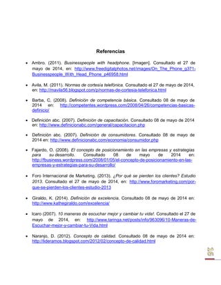 Referencias 
 Ambro. (2011). Businesspeople with headphone. [Imagen]. Consultado el 27 de mayo de 2014, en: http://www.freedigitalphotos.net/images/On_The_Phone_g371- 
Businesspeople_With_Head_Phone_p46958.html 
 Avila, M. (2011). Normas de cortesía telefónica. Consultado el 27 de mayo de 2014, en: http://mavila56.blogspot.com/p/normas-de-cortesia-telefonica.html 
 Barba, C. (2008). Definición de competencia básica. Consultado 08 de mayo de 
2014 en: http://competentes.wordpress.com/2008/04/26/competencias-basicas- definicio/ 
 Definición abc. (2007). Definición de capacitación. Consultado 08 de mayo de 2014 en: http://www.definicionabc.com/general/capacitacion.php 
 Definición abc. (2007). Definición de consumidores. Consultado 08 de mayo de 
2014 en: http://www.definicionabc.com/economia/consumidor.php 
 Fajardo, O. (2008). El concepto de posicionamiento en las empresas y estrategias para su desarrollo. Consultado 08 de mayo de 2014 en: http://fbusiness.wordpress.com/2008/01/05/el-concepto-de-posicionamiento-en-las- empresas-y-estrategias-para-su-desarrollo/ 
 Foro Internacional de Marketing. (2013). ¿Por qué se pierden los clientes? Estudio 
2013. Consultado el 27 de mayo de 2014, en: http://www.foromarketing.com/por- que-se-pierden-los-clientes-estudio-2013 
 Giraldo, K. (2014). Definición de excelencia. Consultado 08 de mayo de 2014 en: 
http://www.kathegiraldo.com/excelencia/ 
 Icaro (2007). 10 maneras de escuchar mejor y cambiar tu vida!. Consultado el 27 de mayo de 2014, en: http://www.taringa.net/posts/info/963096/10-Maneras-de- 
Escuchar-mejor-y-cambiar-tu-Vida.html 
 Naranjo, D. (2012). Concepto de calidad. Consultado 08 de mayo de 2014 en: 
http://lideramos.blogspot.com/2012/02/concepto-de-calidad.html  
