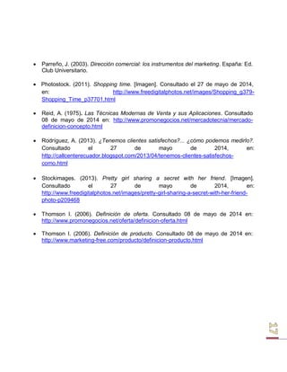  Parreño, J. (2003). Dirección comercial: los instrumentos del marketing. España: Ed. 
Club Universitario. 
 Photostock. (2011). Shopping time. [Imagen]. Consultado el 27 de mayo de 2014, en: http://www.freedigitalphotos.net/images/Shopping_g379- 
Shopping_Time_p37701.html 
 Reid, A. (1975). Las Técnicas Modernas de Venta y sus Aplicaciones. Consultado 
08 de mayo de 2014 en: http://www.promonegocios.net/mercadotecnia/mercado- definicion-concepto.html 
 Rodríguez, A. (2013). ¿Tenemos clientes satisfechos?... ¿cómo podemos medirlo?. 
Consultado el 27 de mayo de 2014, en: 
http://callcenterecuador.blogspot.com/2013/04/tenemos-clientes-satisfechos- como.html 
 Stockimages. (2013). Pretty girl sharing a secret with her friend. [Imagen]. 
Consultado el 27 de mayo de 2014, en: 
http://www.freedigitalphotos.net/images/pretty-girl-sharing-a-secret-with-her-friend- photo-p209468 
 Thomson I. (2006). Definición de oferta. Consultado 08 de mayo de 2014 en: 
http://www.promonegocios.net/oferta/definicion-oferta.html 
 Thomson I. (2006). Definición de producto. Consultado 08 de mayo de 2014 en: 
http://www.marketing-free.com/producto/definicion-producto.html  