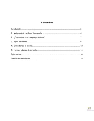 Contenidos 
Introducción ...................................................................................................................3 
1. Mejorando la habilidad de escucha ..........................................................................4 
2. ¿Cómo crear una imagen profesional? ....................................................................7 
3. Tipos de cliente ........................................................................................................9 
4. Entendiendo al cliente ..............................................................................................12 
5. Normas básicas de cortesía .....................................................................................14 
Referencias ...................................................................................................................16 
Control del documento ..................................................................................................18  