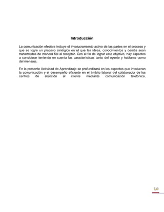 Introducción 
La comunicación efectiva incluye el involucramiento activo de las partes en el proceso y que se logre un proceso sinérgico en el que las ideas, conocimientos y demás sean transmitidas de manera fiel al receptor. Con el fin de lograr este objetivo, hay aspectos a considerar teniendo en cuenta las características tanto del oyente y hablante como del mensaje. 
En la presente Actividad de Aprendizaje se profundizará en los aspectos que involucran la comunicación y el desempeño eficiente en el ámbito laboral del colaborador de los centros de atención al cliente mediante comunicación telefónica.  