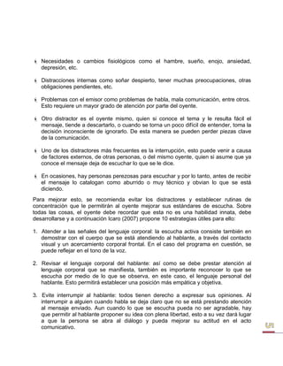  Necesidades o cambios fisiológicos como el hambre, sueño, enojo, ansiedad, depresión, etc. 
 Distracciones internas como soñar despierto, tener muchas preocupaciones, otras obligaciones pendientes, etc. 
 Problemas con el emisor como problemas de habla, mala comunicación, entre otros. 
Esto requiere un mayor grado de atención por parte del oyente. 
 Otro distractor es el oyente mismo, quien si conoce el tema y le resulta fácil el mensaje, tiende a descartarlo, o cuando se torna un poco difícil de entender, toma la decisión inconsciente de ignorarlo. De esta manera se pueden perder piezas clave de la comunicación. 
 Uno de los distractores más frecuentes es la interrupción, esto puede venir a causa de factores externos, de otras personas, o del mismo oyente, quien si asume que ya conoce el mensaje deja de escuchar lo que se le dice. 
 En ocasiones, hay personas perezosas para escuchar y por lo tanto, antes de recibir el mensaje lo catalogan como aburrido o muy técnico y obvian lo que se está diciendo. 
Para mejorar esto, se recomienda evitar los distractores y establecer rutinas de concentración que le permitirán al oyente mejorar sus estándares de escucha. Sobre todas las cosas, el oyente debe recordar que esta no es una habilidad innata, debe desarrollarse y a continuación Icaro (2007) propone 10 estrategias útiles para ello: 
1. Atender a las señales del lenguaje corporal: la escucha activa consiste también en demostrar con el cuerpo que se está atendiendo al hablante, a través del contacto visual y un acercamiento corporal frontal. En el caso del programa en cuestión, se puede reflejar en el tono de la voz. 
2. Revisar el lenguaje corporal del hablante: así como se debe prestar atención al lenguaje corporal que se manifiesta, también es importante reconocer lo que se escucha por medio de lo que se observa, en este caso, el lenguaje personal del hablante. Esto permitirá establecer una posición más empática y objetiva. 
3. Evite interrumpir al hablante: todos tienen derecho a expresar sus opiniones. Al interrumpir a alguien cuando habla se deja claro que no se está prestando atención al mensaje enviado. Aun cuando lo que se escucha pueda no ser agradable, hay que permitir al hablante proponer su idea con plena libertad, esto a su vez dará lugar a que la persona se abra al diálogo y pueda mejorar su actitud en el acto comunicativo.  