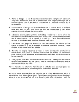 4. Motive al diálogo: el uso de algunas expresiones como “comprendo”, “continúe”, “muy bien”, entre otras, hará que la comunicación tome un giro positivo ya que el hablante sentirá que es escuchado y aumentará la confianza e interés en la conversación. 
5. Conviértase en un espejo: devuelva el mensaje que ha recibido desde su punto de vista, esto será útil para dar razón del tema de conversación y para evitar malentendidos o brechas en la comunicación. 
6. Aléjese de las discusiones: por más acalorada y pesada que se pueda tornar una conversación, nunca debe terminar en pelea o discusión. Como oyente se le invita a buscar puntos neutros o en lo posible, la moderación y calma. El primer paso es controlar el tono de voz y así apaciguar de apoco los ánimos. 
7. Esté atento a los pequeños detalles: en una conversación, los detalles pueden marcar la diferencia o dar a entender un mensaje totalmente diferente. Preste atención a cada pequeña señal o palabra. 
8. Resuelva sus propios problemas: a veces, el oyente se encuentra en situaciones donde resulta involucrado en conflictos ocasionados por terceros. Se recomienda evitar estas actitudes y procurar redireccionar la problemática a quienes realmente les corresponde. 
9. Evite juzgar a priori: debe evitar establecer conclusiones o emitir juicios basados en pocas conversaciones o algunos gestos. Trate de pensar en cada persona como le gustaría que piensen en usted. 
10. Sea honesto: sea totalmente honesto con el hablante, pues es mejor pecar por honesto que generar más problemas gracias al uso de las mentiras. 
Por sobre todas las cosas hay que recordar que el primer elemento que afecta la escucha está en el respeto hacia el otro. Eso es parte de su imagen como profesional y persona, lo que lo acompañará a lo largo de su trayectoria laboral, cuídela y cultívela.  