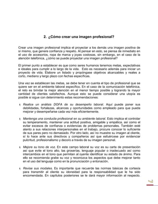 2. ¿Cómo crear una imagen profesional? 
Crear una imagen profesional implica el proyectar a los demás una imagen positiva de sí mismo, que genere confianza y respeto. Al pensar en esto, se piensa de inmediato en el uso de accesorios, ropa de marca y joyas costosas, sin embargo, en el caso de la atención telefónica, ¿cómo se puede proyectar una imagen profesional? 
El primer punto a establecer es que como seres humanos tenemos metas, expectativas e ideales para cumplir a lo largo de la vida. Esto es necesario además para iniciar un proyecto de vida. Elabore un listado y propóngase objetivos alcanzables y reales a corto, mediano y largo plazo con fechas específicas. 
Una vez se establecen las metas, se debe tener en cuenta el tipo de profesional que se quiere ser en el ambiente laboral específico. En el caso de la comunicación telefónica, el reto es brindar la mejor atención en el menor tiempo posible y logrando la mayor cantidad de clientes satisfechos. Aunque esto se puede considerar una utopía es posible si sigue con detenimiento estas recomendaciones: 
 Realice un análisis DOFA de su desempeño laboral. Aquí puede poner sus debilidades, fortalezas, alcances y oportunidades como empleado para que pueda mejorar y desempeñarse cada vez más eficientemente. 
 Mantenga una conducta profesional en su ambiente laboral. Esto implica el controlar su temperamento, mantener una actitud positiva, amigable y empática, así como el evitar excesos de confianza o evidencias de problemas personales. También esté atento a sus relaciones interpersonales en el trabajo, procure conocer lo suficiente de sus pares pero no demasiado. Por otro lado, así no muestre su imagen al cliente, sí lo hace ante sus directivos y compañeros así que esfuércese por evidenciar pulcritud, profesionalismo y decoro a través de su imagen personal. 
 Mejore su tono de voz. En este campo laboral su voz es su carta de presentación así que evite el tono alto, las groserías, lenguaje popular o inadecuado así como intercambios en el tono que permitan al oyente identificar su estado de ánimo. Para ello se recomienda grabe su voz y reconozca los aspectos que debe mejorar tanto en el uso del lenguaje como en la pronunciación y entonación. 
 Revise sus modales. Es importante que recuerde las normas básicas de cortesía para transmitir al cliente su idoneidad para la responsabilidad que le ha sido encomendada. En capítulos posteriores se le dará mayor información al respecto.  