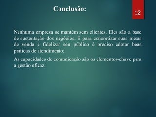 Conclusão:
Nenhuma empresa se mantém sem clientes. Eles são a base
de sustentação dos negócios. E para concretizar suas metas
de venda e fidelizar seu público é preciso adotar boas
práticas de atendimento;
As capacidades de comunicação são os elementos-chave para
a gestão eficaz.
12
 