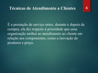 Técnicas de Atendimento a Clientes 4
É a prestação de serviço antes, durante e depois da
compra, ela diz respeito à prioridade que uma
organização atribui ao atendimento ao cliente em
relação aos componentes, como a inovação de
produtos e preço.
 