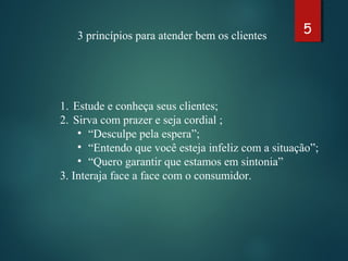 53 princípios para atender bem os clientes
1. Estude e conheça seus clientes;
2. Sirva com prazer e seja cordial ;
• “Desculpe pela espera”;
• “Entendo que você esteja infeliz com a situação”;
• “Quero garantir que estamos em sintonia”
3. Interaja face a face com o consumidor.
 