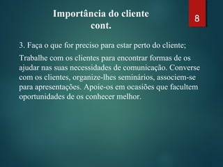 Importância do cliente
cont.
3. Faça o que for preciso para estar perto do cliente;
Trabalhe com os clientes para encontrar formas de os
ajudar nas suas necessidades de comunicação. Converse
com os clientes, organize-lhes seminários, associem-se
para apresentações. Apoie-os em ocasiões que facultem
oportunidades de os conhecer melhor.
8
 
