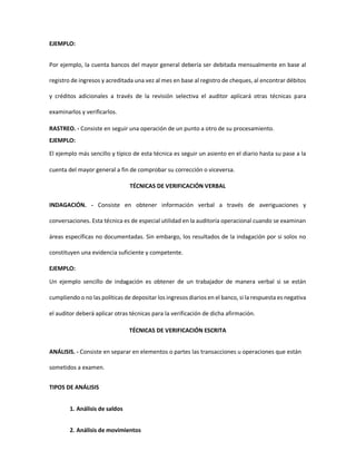 EJEMPLO:
Por ejemplo, la cuenta bancos del mayor general debería ser debitada mensualmente en base al
registro de ingresos y acreditada una vez al mes en base al registro de cheques, al encontrar débitos
y créditos adicionales a través de la revisión selectiva el auditor aplicará otras técnicas para
examinarlos y verificarlos.
RASTREO. - Consiste en seguir una operación de un punto a otro de su procesamiento.
EJEMPLO:
El ejemplo más sencillo y típico de esta técnica es seguir un asiento en el diario hasta su pase a la
cuenta del mayor general a fin de comprobar su corrección o viceversa.
TÉCNICAS DE VERIFICACIÓN VERBAL
INDAGACIÓN. - Consiste en obtener información verbal a través de averiguaciones y
conversaciones. Esta técnica es de especial utilidad en la auditoría operacional cuando se examinan
áreas específicas no documentadas. Sin embargo, los resultados de la indagación por si solos no
constituyen una evidencia suficiente y competente.
EJEMPLO:
Un ejemplo sencillo de indagación es obtener de un trabajador de manera verbal si se están
cumpliendo o no las políticas de depositar los ingresos diarios en el banco, si la respuesta es negativa
el auditor deberá aplicar otras técnicas para la verificación de dicha afirmación.
TÉCNICAS DE VERIFICACIÓN ESCRITA
ANÁLISIS. - Consiste en separar en elementos o partes las transacciones u operaciones que están
sometidos a examen.
TIPOS DE ANÁLISIS
1. Análisis de saldos
2. Análisis de movimientos
 